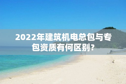 2022年建筑機電總包與專包資質(zhì)有何區(qū)別？