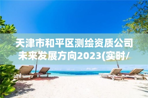 天津市和平區(qū)測(cè)繪資質(zhì)公司未來(lái)發(fā)展方向2023(實(shí)時(shí)/更新中)