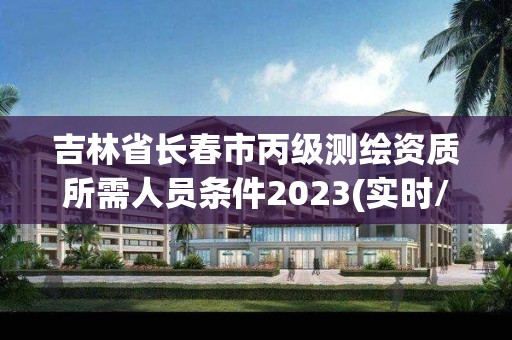 吉林省長春市丙級測繪資質所需人員條件2023(實時/更新中)