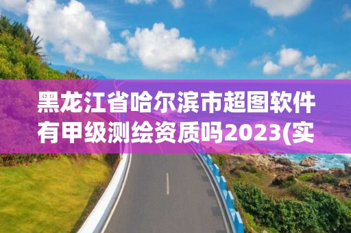 黑龍江省哈爾濱市超圖軟件有甲級測繪資質(zhì)嗎2023(實(shí)時(shí)/更新中)