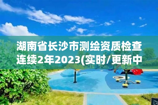 湖南省長(zhǎng)沙市測(cè)繪資質(zhì)檢查連續(xù)2年2023(實(shí)時(shí)/更新中)