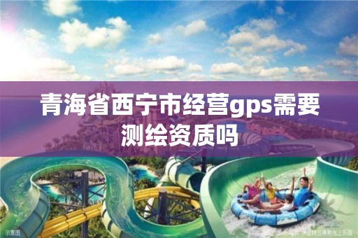 青海省西寧市經(jīng)營gps需要測繪資質(zhì)嗎