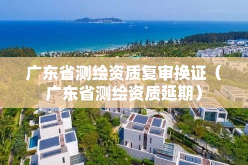 廣東省測繪資質(zhì)復(fù)審換證（廣東省測繪資質(zhì)延期）