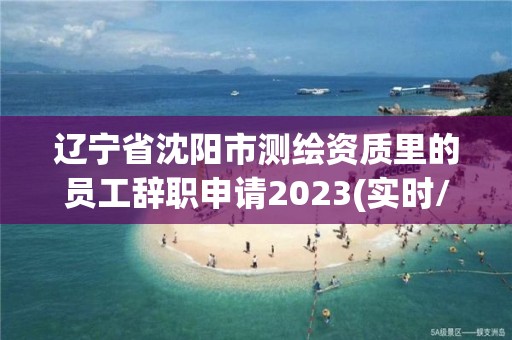 遼寧省沈陽市測繪資質里的員工辭職申請2023(實時/更新中)