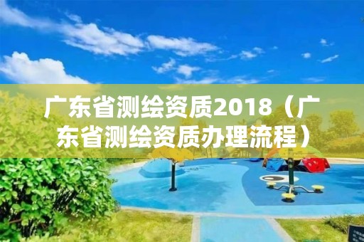 廣東省測繪資質2018（廣東省測繪資質辦理流程）