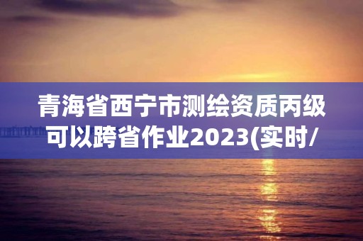 青海省西寧市測繪資質丙級可以跨省作業2023(實時/更新中)