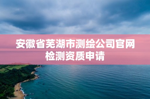 安徽省蕪湖市測繪公司官網(wǎng)檢測資質(zhì)申請