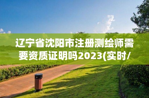 遼寧省沈陽市注冊測繪師需要資質證明嗎2023(實時/更新中)