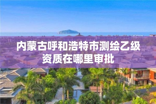 內(nèi)蒙古呼和浩特市測繪乙級資質(zhì)在哪里審批