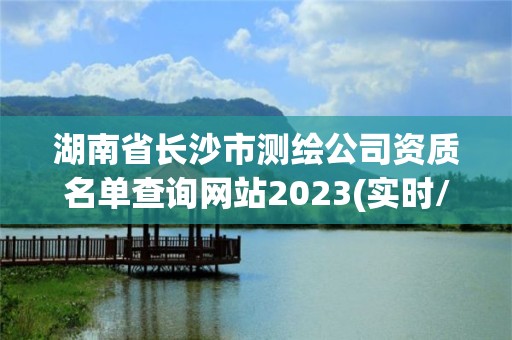 湖南省長沙市測繪公司資質(zhì)名單查詢網(wǎng)站2023(實時/更新中)