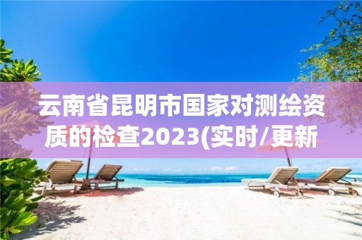 云南省昆明市國(guó)家對(duì)測(cè)繪資質(zhì)的檢查2023(實(shí)時(shí)/更新中)