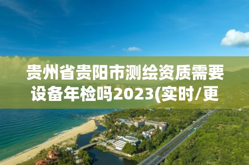 貴州省貴陽(yáng)市測(cè)繪資質(zhì)需要設(shè)備年檢嗎2023(實(shí)時(shí)/更新中)