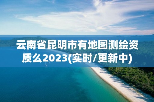 云南省昆明市有地圖測繪資質么2023(實時/更新中)