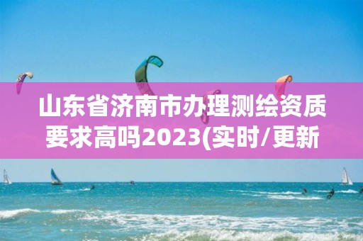 山東省濟南市辦理測繪資質要求高嗎2023(實時/更新中)