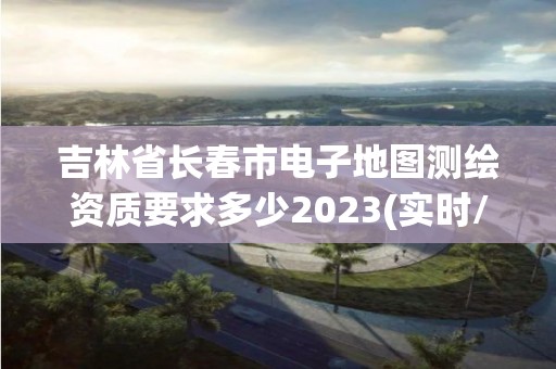 吉林省長春市電子地圖測繪資質要求多少2023(實時/更新中)