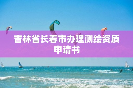 吉林省長春市辦理測繪資質(zhì)申請書