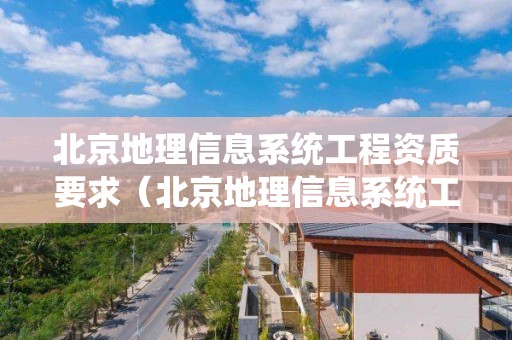 北京地理信息系統工程資質要求（北京地理信息系統工程資質要求高嗎）