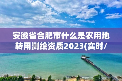 安徽省合肥市什么是農用地轉用測繪資質2023(實時/更新中)