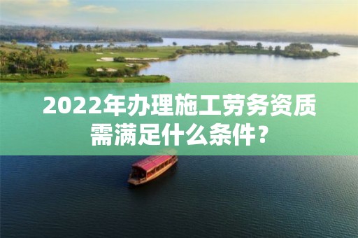 2022年辦理施工勞務(wù)資質(zhì)需滿(mǎn)足什么條件？