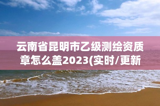 云南省昆明市乙級(jí)測(cè)繪資質(zhì)章怎么蓋2023(實(shí)時(shí)/更新中)