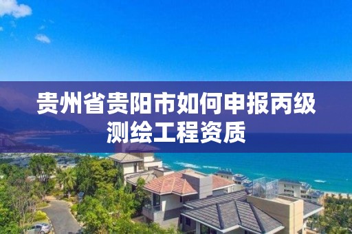 貴州省貴陽市如何申報丙級測繪工程資質