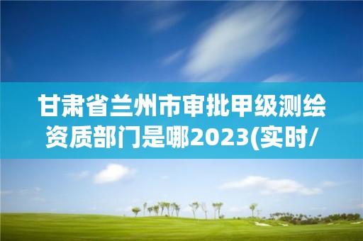 甘肅省蘭州市審批甲級測繪資質部門是哪2023(實時/更新中)