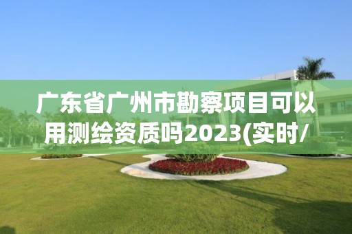 廣東省廣州市勘察項目可以用測繪資質嗎2023(實時/更新中)