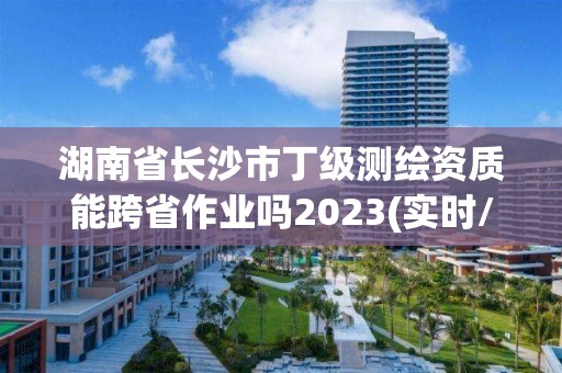 湖南省長沙市丁級測繪資質能跨省作業嗎2023(實時/更新中)