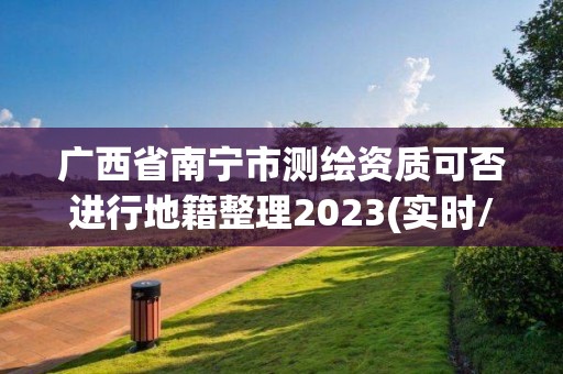 廣西省南寧市測繪資質可否進行地籍整理2023(實時/更新中)