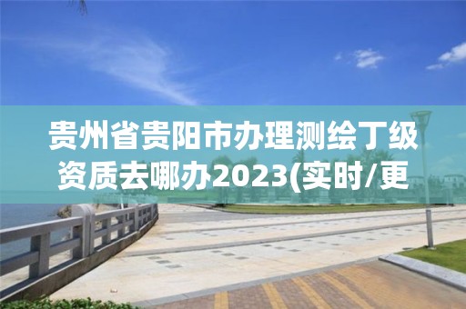 貴州省貴陽市辦理測繪丁級資質去哪辦2023(實時/更新中)