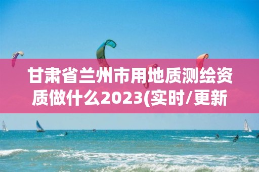 甘肅省蘭州市用地質測繪資質做什么2023(實時/更新中)