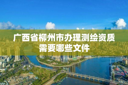 廣西省柳州市辦理測繪資質需要哪些文件