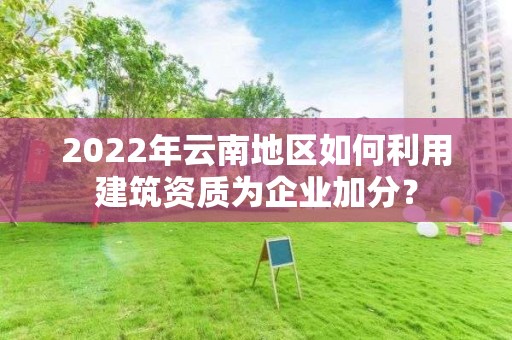 2022年云南地區如何利用建筑資質為企業加分？