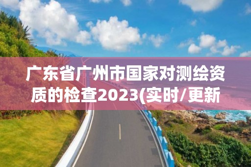 廣東省廣州市國家對測繪資質的檢查2023(實時/更新中)