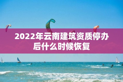 2022年云南建筑資質(zhì)停辦后什么時(shí)候恢復(fù)