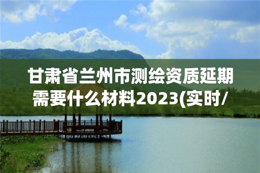 甘肅省蘭州市測繪資質延期需要什么材料2023(實時/更新中)