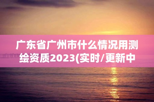 廣東省廣州市什么情況用測繪資質2023(實時/更新中)