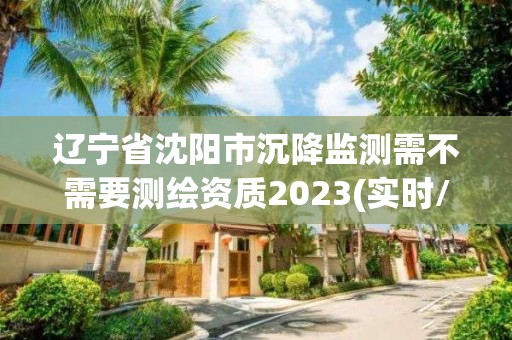 遼寧省沈陽市沉降監測需不需要測繪資質2023(實時/更新中)