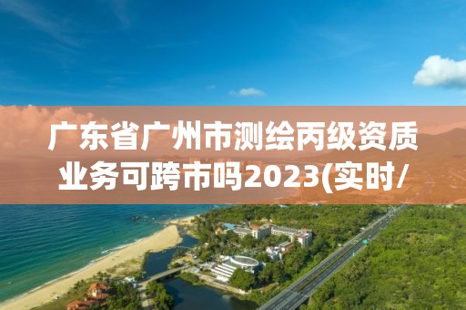 廣東省廣州市測繪丙級資質業(yè)務可跨市嗎2023(實時/更新中)