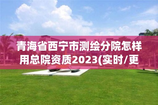 青海省西寧市測繪分院怎樣用總院資質2023(實時/更新中)