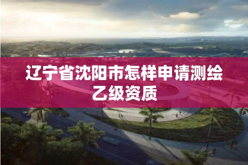 遼寧省沈陽市怎樣申請測繪乙級資質(zhì)