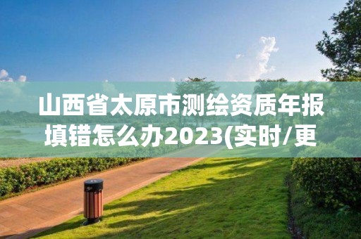 山西省太原市測(cè)繪資質(zhì)年報(bào)填錯(cuò)怎么辦2023(實(shí)時(shí)/更新中)