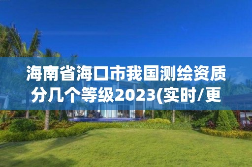 海南省海口市我國測繪資質分幾個等級2023(實時/更新中)