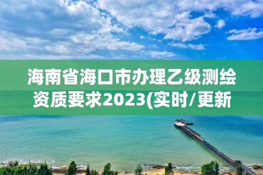 海南省海口市辦理乙級測繪資質要求2023(實時/更新中)