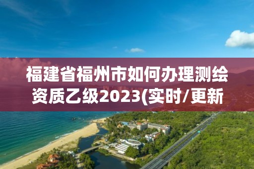 福建省福州市如何辦理測繪資質(zhì)乙級2023(實(shí)時/更新中)