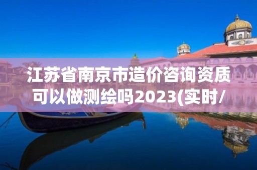 江蘇省南京市造價咨詢資質可以做測繪嗎2023(實時/更新中)