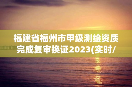 福建省福州市甲級測繪資質完成復審換證2023(實時/更新中)