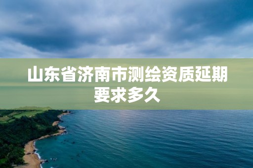 山東省濟南市測繪資質延期要求多久