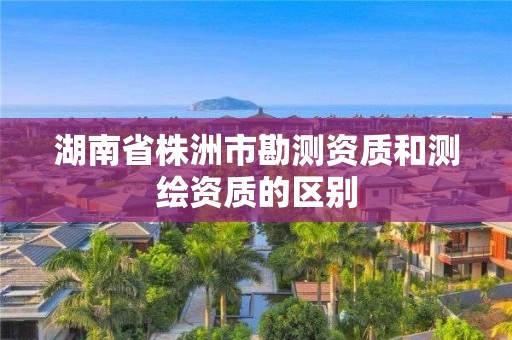 湖南省株洲市勘測資質(zhì)和測繪資質(zhì)的區(qū)別