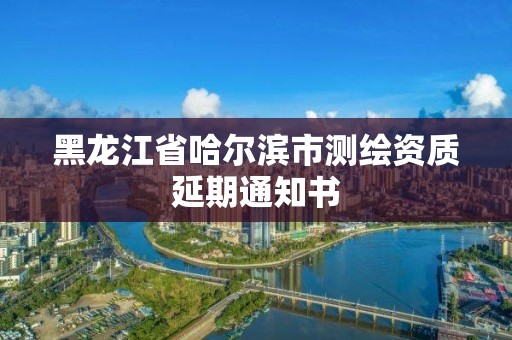 黑龍江省哈爾濱市測繪資質延期通知書